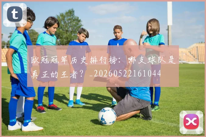 欧冠冠军历史排行榜:哪支球队是真正的王者?_20260522161044