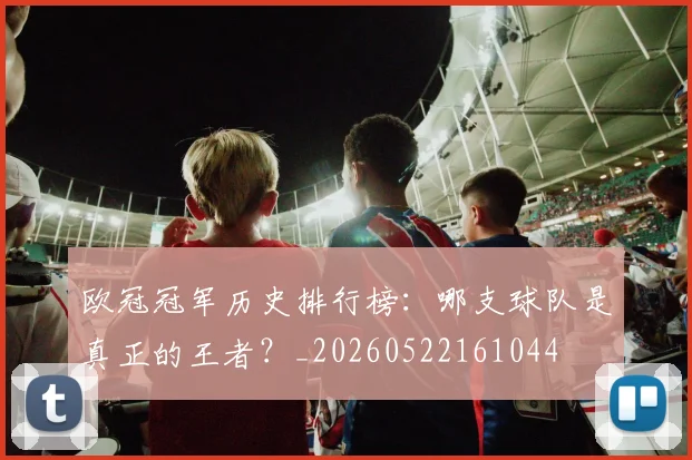 欧冠冠军历史排行榜：哪支球队是真正的王者？_20260522161044