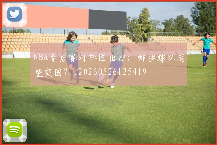 NBA季后赛对阵图出炉:哪些球队有望突围?_20260526125419